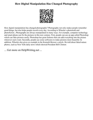 How Digital Manipulation Has Changed Photography
How digital manipulation has changed photography? Photography not only makes people remember
good things, but also helps people record every day. According to Wheeler s phototruth and
photofiction , Photographs are always manipulated in many ways. For example, computer technology
and smart phone can fix the pictures in this new century. First, people can use an app called Photoshop
which can fake pictures easily. Photoshop has great features that can add everything into the picture
wherever users want. Secondly, people use some softwares to make pictures more beautiful. In
addition, Wheeler also gives us example in the Keeneth Brower s article. He told about faked nature
photos, such as New York daily news which showed President Bill Climton
... Get more on HelpWriting.net ...
 