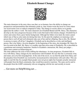 Elizabeth Bennet Changes
The main characters in the story show case that, we as humans, have the ability to change our
perspectives and personalities that ultimately guide us. Jane Austen wrote the novel in a time where
our social norms were so radical compared to today. The change in society allows us to greatly
appreciate the author s work. The main characters are Elizabeth Bennet and Mr. Darcy. The characters
develop as the story progresses because of the events that lead to their drastic changes. Elizabeth has 4
sisters and comes from a poor family background. Although her father owns land, the sisters cannot
inherit any of that as only males do during that time. So this puts the emphasis on marrying a rich
person that is well off and well ultimately take care of her and her offspring. Due to this, Ms. Bennet
is anxious to marry off all her 5 daughters. Elizabeth can be described as a witty and intelligent
person. She is her father s favorite daughter. In the beginning of the story, she misjudges Mr. Darcy by
how he acted at the Ball. Mr. Darcy is a wealthy man that owns estate in Pemberley. He is described as
a gentleman and extremely handsome. Similar to Elizabeth s interaction, Mr. Darcy pre judges ...
Show more content on Helpwriting.net ...
The letter addresses the issue of him robbing the inheritance. As time progresses, Elizabeth falls in
love with Darcy. Darcy changes by his interactions with Elizabeth. He sees that she is extremely witty
and smart, not as he first misjudged her. At the end of the novel, we see that the pride from Darcy and
the prejudice from Elizabeth was resolved by increased positive interactions with each other. This can
apply in real life like for example black people were not given rights but if people actually interacted
with people from the black community, they would have positive reactions. The same can be said to
the people from the LGBT community who are struggling with the law and socially in recent
... Get more on HelpWriting.net ...
 