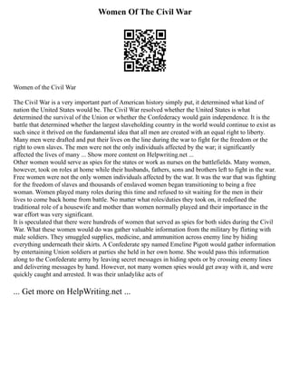 Women Of The Civil War
Women of the Civil War
The Civil War is a very important part of American history simply put, it determined what kind of
nation the United States would be. The Civil War resolved whether the United States is what
determined the survival of the Union or whether the Confederacy would gain independence. It is the
battle that determined whether the largest slaveholding country in the world would continue to exist as
such since it thrived on the fundamental idea that all men are created with an equal right to liberty.
Many men were drafted and put their lives on the line during the war to fight for the freedom or the
right to own slaves. The men were not the only individuals affected by the war; it significantly
affected the lives of many ... Show more content on Helpwriting.net ...
Other women would serve as spies for the states or work as nurses on the battlefields. Many women,
however, took on roles at home while their husbands, fathers, sons and brothers left to fight in the war.
Free women were not the only women individuals affected by the war. It was the war that was fighting
for the freedom of slaves and thousands of enslaved women began transitioning to being a free
woman. Women played many roles during this time and refused to sit waiting for the men in their
lives to come back home from battle. No matter what roles/duties they took on, it redefined the
traditional role of a housewife and mother than women normally played and their importance in the
war effort was very significant.
It is speculated that there were hundreds of women that served as spies for both sides during the Civil
War. What these women would do was gather valuable information from the military by flirting with
male soldiers. They smuggled supplies, medicine, and ammunition across enemy line by hiding
everything underneath their skirts. A Confederate spy named Emeline Pigott would gather information
by entertaining Union soldiers at parties she held in her own home. She would pass this information
along to the Confederate army by leaving secret messages in hiding spots or by crossing enemy lines
and delivering messages by hand. However, not many women spies would get away with it, and were
quickly caught and arrested. It was their unladylike acts of
... Get more on HelpWriting.net ...
 