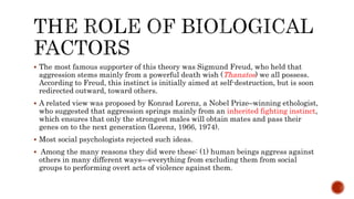  The most famous supporter of this theory was Sigmund Freud, who held that
aggression stems mainly from a powerful death wish (Thanatos) we all possess.
According to Freud, this instinct is initially aimed at self-destruction, but is soon
redirected outward, toward others.
 A related view was proposed by Konrad Lorenz, a Nobel Prize–winning ethologist,
who suggested that aggression springs mainly from an inherited fighting instinct,
which ensures that only the strongest males will obtain mates and pass their
genes on to the next generation (Lorenz, 1966, 1974).
 Most social psychologists rejected such ideas.
 Among the many reasons they did were these: (1) human beings aggress against
others in many different ways—everything from excluding them from social
groups to performing overt acts of violence against them.
 