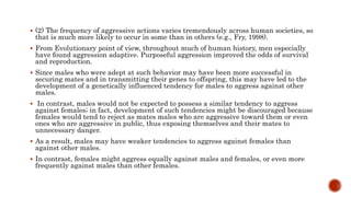  (2) The frequency of aggressive actions varies tremendously across human societies, so
that is much more likely to occur in some than in others (e.g., Fry, 1998).
 From Evolutionary point of view, throughout much of human history, men especially
have found aggression adaptive. Purposeful aggression improved the odds of survival
and reproduction.
 Since males who were adept at such behavior may have been more successful in
securing mates and in transmitting their genes to offspring, this may have led to the
development of a genetically influenced tendency for males to aggress against other
males.
 In contrast, males would not be expected to possess a similar tendency to aggress
against females; in fact, development of such tendencies might be discouraged because
females would tend to reject as mates males who are aggressive toward them or even
ones who are aggressive in public, thus exposing themselves and their mates to
unnecessary danger.
 As a result, males may have weaker tendencies to aggress against females than
against other males.
 In contrast, females might aggress equally against males and females, or even more
frequently against males than other females.
 