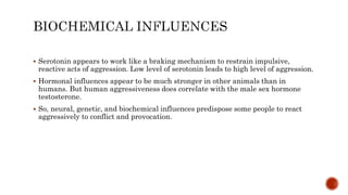  Serotonin appears to work like a braking mechanism to restrain impulsive,
reactive acts of aggression. Low level of serotonin leads to high level of aggression.
 Hormonal influences appear to be much stronger in other animals than in
humans. But human aggressiveness does correlate with the male sex hormone
testosterone.
 So, neural, genetic, and biochemical influences predispose some people to react
aggressively to conflict and provocation.
 