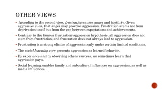  According to the second view, frustration causes anger and hostility. Given
aggressive cues, that anger may provoke aggression. Frustration stems not from
deprivation itself but from the gap between expectations and achievements.
 Contrary to the famous frustration-aggression hypothesis, all aggression does not
stem from frustration, and frustration does not always lead to aggression.
 Frustration is a strong elicitor of aggression only under certain limited conditions.
 The social learning view presents aggression as learned behavior.
 By experience and by observing others’ success, we sometimes learn that
aggression pays.
 Social learning enables family and subcultural influences on aggression, as well as
media influences.
 