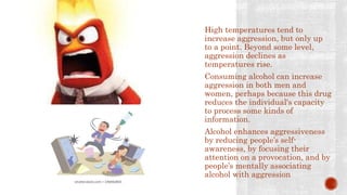 High temperatures tend to
increase aggression, but only up
to a point. Beyond some level,
aggression declines as
temperatures rise.
Consuming alcohol can increase
aggression in both men and
women, perhaps because this drug
reduces the individual's capacity
to process some kinds of
information.
Alcohol enhances aggressiveness
by reducing people’s self-
awareness, by focusing their
attention on a provocation, and by
people’s mentally associating
alcohol with aggression
 