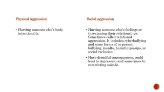 Physical Aggression
 Hurting someone else’s body
intentionally.
Social aggression
 Hurting someone else’s feelings or
threatening their relationships.
Sometimes called relational
aggression. It includes cyberbullying
and some forms of in-person
bullying, insults, harmful gossips, or
social exclusion.
 Have dreadful consequences, could
lead to depression and sometimes to
committing suicide.
 