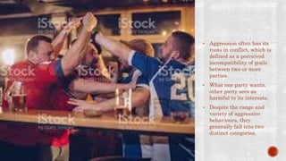 • Aggression often has its
roots in conflict, which is
defined as a perceived
incompatibility of goals
between two or more
parties.
• What one party wants,
other party sees as
harmful to its interests.
• Despite the range and
variety of aggressive
behaviours, they
generally fall into two
distinct categories.
 