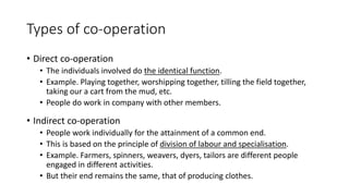 Types of co-operation
• Direct co-operation
• The individuals involved do the identical function.
• Example. Playing together, worshipping together, tilling the field together,
taking our a cart from the mud, etc.
• People do work in company with other members.
• Indirect co-operation
• People work individually for the attainment of a common end.
• This is based on the principle of division of labour and specialisation.
• Example. Farmers, spinners, weavers, dyers, tailors are different people
engaged in different activities.
• But their end remains the same, that of producing clothes.
 