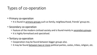 Types of co-operation
• Primary co-operation
• It is found in primary groups such as family, neighbourhood, friends’ group etc.
• Secondary co-operation
• Feature of the modern civilised society and is found mainly in secondary groups.
• It is highly formalised and specialised.
• Tertiary co-operation
• Cooperation may be found between bigger groups also.
• It may be found between two or more political parties, castes, tribes, religion, etc.
 