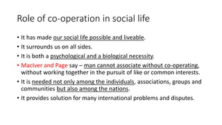 Role of co-operation in social life
• It has made our social life possible and liveable.
• It surrounds us on all sides.
• It is both a psychological and a biological necessity.
• MacIver and Page say – man cannot associate without co-operating,
without working together in the pursuit of like or common interests.
• It is needed not only among the individuals, associations, groups and
communities but also among the nations.
• It provides solution for many international problems and disputes.
 