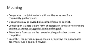 Meaning
• Cooperation is a joint venture with another or others for a
commodity, goal or value.
• Opposition may be divided into competition and conflict.
• Competition is a less violent form of opposition in which two or more
persons or groups struggle for some end or goal.
• Attention is focussed on the reward or the goal rather than on the
competitor.
• In conflict, the person or group inures, or destroys the opponent in
order to secure a goal or a reward.
 