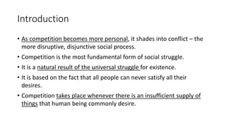Introduction
• As competition becomes more personal, it shades into conflict – the
more disruptive, disjunctive social process.
• Competition is the most fundamental form of social struggle.
• It is a natural result of the universal struggle for existence.
• It is based on the fact that all people can never satisfy all their
desires.
• Competition takes place whenever there is an insufficient supply of
things that human being commonly desire.
 