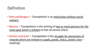 Definition
• Park and Burgess – ‘Competition is an interaction without social
contact’.
• Biesanz – ‘Competition is the striving of two or more persons for the
same goal which is limited so that all cannot share’.
• Horton and Hunt – ‘Competition is the struggle for possession of
rewards which are limited in supply, goods, status, power, love –
anything’.
 