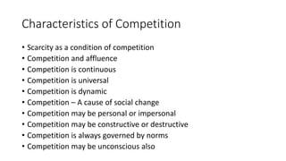Characteristics of Competition
• Scarcity as a condition of competition
• Competition and affluence
• Competition is continuous
• Competition is universal
• Competition is dynamic
• Competition – A cause of social change
• Competition may be personal or impersonal
• Competition may be constructive or destructive
• Competition is always governed by norms
• Competition may be unconscious also
 