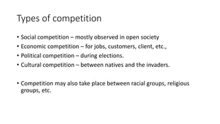 Types of competition
• Social competition – mostly observed in open society
• Economic competition – for jobs, customers, client, etc.,
• Political competition – during elections.
• Cultural competition – between natives and the invaders.
• Competition may also take place between racial groups, religious
groups, etc.
 