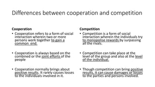 Differences between cooperation and competition
Cooperation
• Cooperation refers to a form of social
interaction wherein two or more
persons work together to gain a
common end.
• Cooperation is always based on the
combined or the joint efforts of the
people
• Cooperation normally brings about
positive results. It rarely causes losses
to the individuals involved in it.
Competition
• Competition is a form of social
interaction wherein the individuals try
to monopolise rewards by surpassing
all the rivals.
• Competition can take place at the
level of the group and also at the level
of the individual.
• Though competition can bring positive
results, it can cause damages or losses
to the parties and persons involved.
 