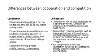 Differences between cooperation and competition
Cooperation
• Cooperation is boundless. It has no
limitations. One can go to any extent
to help others.
• Cooperation requires qualities such as
kindness, sympathy, concern for
others, mutual understanding and
some amount of readiness to help
others.
• Cooperation brings people
satisfaction and contentment.
Competition
• Competition has its own limitations. It
is abound by norms. Limitless or
unregulated competition can cause
much harm.
• Competition requires qualities such as
strong aspirations, self-confidence,
the desire to earn name and fame in
society, the spirit of adventure and
the readiness to suffer and to
struggle.
• But competition may cause
satisfaction as well as dissatisfaction,
anxiety, indefiniteness and
uncertainties.
 