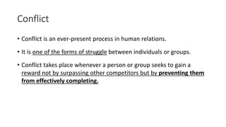 Conflict
• Conflict is an ever-present process in human relations.
• It is one of the forms of struggle between individuals or groups.
• Conflict takes place whenever a person or group seeks to gain a
reward not by surpassing other competitors but by preventing them
from effectively completing.
 