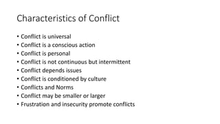Characteristics of Conflict
• Conflict is universal
• Conflict is a conscious action
• Conflict is personal
• Conflict is not continuous but intermittent
• Conflict depends issues
• Conflict is conditioned by culture
• Conflicts and Norms
• Conflict may be smaller or larger
• Frustration and insecurity promote conflicts
 
