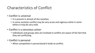 Characteristics of Conflict
• Conflict is universal
• It is present in almost all the societies.
• In some societies conflict may be very acute and vigorous while in some
others it may be very mild.
• Conflict is a conscious action
• Individuals and groups who are involved in conflict are aware of the fact that
they are conflicting.
• Conflict is personal
• When competition is personalised it leads to conflict.
 