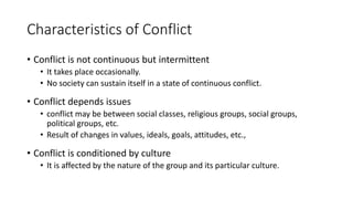 Characteristics of Conflict
• Conflict is not continuous but intermittent
• It takes place occasionally.
• No society can sustain itself in a state of continuous conflict.
• Conflict depends issues
• conflict may be between social classes, religious groups, social groups,
political groups, etc.
• Result of changes in values, ideals, goals, attitudes, etc.,
• Conflict is conditioned by culture
• It is affected by the nature of the group and its particular culture.
 