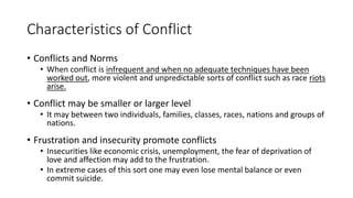 Characteristics of Conflict
• Conflicts and Norms
• When conflict is infrequent and when no adequate techniques have been
worked out, more violent and unpredictable sorts of conflict such as race riots
arise.
• Conflict may be smaller or larger level
• It may between two individuals, families, classes, races, nations and groups of
nations.
• Frustration and insecurity promote conflicts
• Insecurities like economic crisis, unemployment, the fear of deprivation of
love and affection may add to the frustration.
• In extreme cases of this sort one may even lose mental balance or even
commit suicide.
 