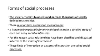 Forms of social processes
• The society contains hundreds and perhaps thousands of socially
defined relationships.
• These relationships are beyond measurement.
• It is humanly impossible for any individual to make a detailed study of
each and every social relationship.
• For this reason social relationships have been classified and discussed
in terms of the ‘kinds of interaction’.
• These kinds of interaction or patterns of interaction are called social
processes.
 