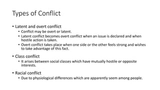 Types of Conflict
• Latent and overt conflict
• Conflict may be overt or latent.
• Latent conflict becomes overt conflict when an issue is declared and when
hostile action is taken.
• Overt conflict takes place when one side or the other feels strong and wishes
to take advantage of this fact.
• Class conflict
• It arises between social classes which have mutually hostile or opposite
interests.
• Racial conflict
• Due to physiological differences which are apparently seem among people.
 