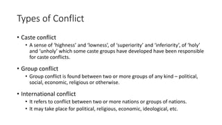 Types of Conflict
• Caste conflict
• A sense of ‘highness’ and ‘lowness’, of ‘superiority’ and ‘inferiority’, of ‘holy’
and ‘unholy’ which some caste groups have developed have been responsible
for caste conflicts.
• Group conflict
• Group conflict is found between two or more groups of any kind – political,
social, economic, religious or otherwise.
• International conflict
• It refers to conflict between two or more nations or groups of nations.
• It may take place for political, religious, economic, ideological, etc.
 