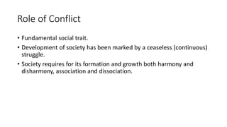 Role of Conflict
• Fundamental social trait.
• Development of society has been marked by a ceaseless (continuous)
struggle.
• Society requires for its formation and growth both harmony and
disharmony, association and dissociation.
 