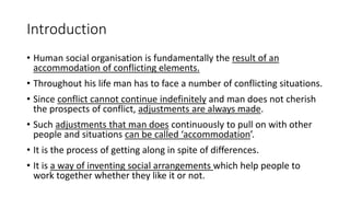 Introduction
• Human social organisation is fundamentally the result of an
accommodation of conflicting elements.
• Throughout his life man has to face a number of conflicting situations.
• Since conflict cannot continue indefinitely and man does not cherish
the prospects of conflict, adjustments are always made.
• Such adjustments that man does continuously to pull on with other
people and situations can be called ‘accommodation’.
• It is the process of getting along in spite of differences.
• It is a way of inventing social arrangements which help people to
work together whether they like it or not.
 