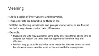 Meaning
• Life is a series of interruptions and recoveries.
• Thus, conflicts are bound to be there in life.
• Still the conflicting individuals and groups sooner or later are forced
to find a ways to reconcile their differences.
• Example:
• Husband and wife may quarrel for some petty or serious things at one time or
another but most of the times they live together with mutual love and
affection.
• Workers may go on strike today for some reason but they are bound to come
back to work tomorrow after some settlements with the management.
 