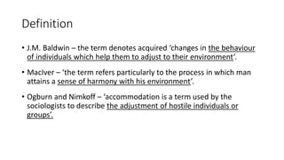 Definition
• J.M. Baldwin – the term denotes acquired ‘changes in the behaviour
of individuals which help them to adjust to their environment’.
• MacIver – ‘the term refers particularly to the process in which man
attains a sense of harmony with his environment’.
• Ogburn and Nimkoff – ‘accommodation is a term used by the
sociologists to describe the adjustment of hostile individuals or
groups’.
 