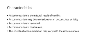 Characteristics
• Accommodation is the natural result of conflict
• Accommodation may be a conscious or an unconscious activity
• Accommodation is universal
• Accommodation is continuous
• The effects of accommodation may vary with the circumstances
 
