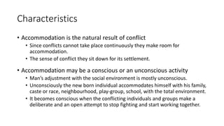 Characteristics
• Accommodation is the natural result of conflict
• Since conflicts cannot take place continuously they make room for
accommodation.
• The sense of conflict they sit down for its settlement.
• Accommodation may be a conscious or an unconscious activity
• Man’s adjustment with the social environment is mostly unconscious.
• Unconsciously the new born individual accommodates himself with his family,
caste or race, neighbourhood, play-group, school, with the total environment.
• It becomes conscious when the conflicting individuals and groups make a
deliberate and an open attempt to stop fighting and start working together.
 