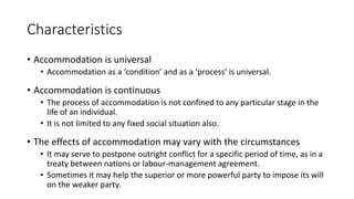 Characteristics
• Accommodation is universal
• Accommodation as a ‘condition’ and as a ‘process’ is universal.
• Accommodation is continuous
• The process of accommodation is not confined to any particular stage in the
life of an individual.
• It is not limited to any fixed social situation also.
• The effects of accommodation may vary with the circumstances
• It may serve to postpone outright conflict for a specific period of time, as in a
treaty between nations or labour-management agreement.
• Sometimes it may help the superior or more powerful party to impose its will
on the weaker party.
 