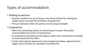 Types of accommodation
• Yielding to coercion
• Coercion involves the use of force or the threat of force for making the
weaker party to accept the conditions of agreement.
• This can take place when the parties are of unequal strength.
• Compromise
• When the contending parties are almost equal in power they attain
accommodation by means of compromise.
• In compromise each party to the dispute makes some concessions and yields
to some demand of the other.
• Certain international agreements and management-labour agreements on
wages, hours of work, are examples of compromise.
 