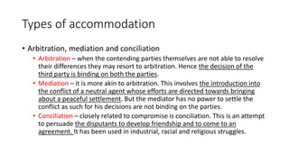 Types of accommodation
• Arbitration, mediation and conciliation
• Arbitration – when the contending parties themselves are not able to resolve
their differences they may resort to arbitration. Hence the decision of the
third party is binding on both the parties.
• Mediation – it is more akin to arbitration. This involves the introduction into
the conflict of a neutral agent whose efforts are directed towards bringing
about a peaceful settlement. But the mediator has no power to settle the
conflict as such for his decisions are not binding on the parties.
• Conciliation – closely related to compromise is conciliation. This is an attempt
to persuade the disputants to develop friendship and to come to an
agreement. It has been used in industrial, racial and religious struggles.
 