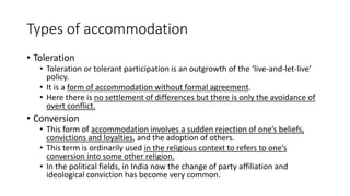 Types of accommodation
• Toleration
• Toleration or tolerant participation is an outgrowth of the ‘live-and-let-live’
policy.
• It is a form of accommodation without formal agreement.
• Here there is no settlement of differences but there is only the avoidance of
overt conflict.
• Conversion
• This form of accommodation involves a sudden rejection of one’s beliefs,
convictions and loyalties, and the adoption of others.
• This term is ordinarily used in the religious context to refers to one’s
conversion into some other religion.
• In the political fields, in India now the change of party affiliation and
ideological conviction has become very common.
 