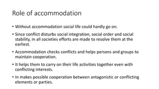 Role of accommodation
• Without accommodation social life could hardly go on.
• Since conflict disturbs social integration, social order and social
stability, in all societies efforts are made to resolve them at the
earliest.
• Accommodation checks conflicts and helps persons and groups to
maintain cooperation.
• It helps them to carry on their life activities together even with
conflicting interests.
• In makes possible cooperation between antagonistic or conflicting
elements or parties.
 