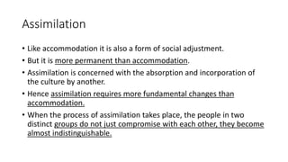 Assimilation
• Like accommodation it is also a form of social adjustment.
• But it is more permanent than accommodation.
• Assimilation is concerned with the absorption and incorporation of
the culture by another.
• Hence assimilation requires more fundamental changes than
accommodation.
• When the process of assimilation takes place, the people in two
distinct groups do not just compromise with each other, they become
almost indistinguishable.
 