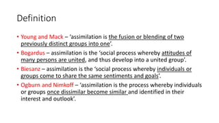 Definition
• Young and Mack – ‘assimilation is the fusion or blending of two
previously distinct groups into one’.
• Bogardus – assimilation is the ‘social process whereby attitudes of
many persons are united, and thus develop into a united group’.
• Biesanz – assimilation is the ‘social process whereby individuals or
groups come to share the same sentiments and goals’.
• Ogburn and Nimkoff – ‘assimilation is the process whereby individuals
or groups once dissimilar become similar and identified in their
interest and outlook’.
 