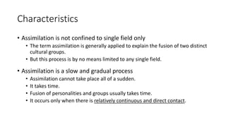 Characteristics
• Assimilation is not confined to single field only
• The term assimilation is generally applied to explain the fusion of two distinct
cultural groups.
• But this process is by no means limited to any single field.
• Assimilation is a slow and gradual process
• Assimilation cannot take place all of a sudden.
• It takes time.
• Fusion of personalities and groups usually takes time.
• It occurs only when there is relatively continuous and direct contact.
 