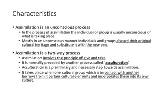 Characteristics
• Assimilation is an unconscious process
• In the process of assimilation the individual or group is usually unconscious of
what is taking place.
• Mostly in an unconscious manner individuals and groups discard their original
cultural heritage and substitute it with the new one.
• Assimilation is a two-way process
• Assimilation involves the principle of give and take.
• It is normally preceded by another process called ‘acculturation’.
• Acculturation is a preliminary and necessary step towards assimilation.
• It takes place when one cultural group which is in contact with another
borrows from it certain cultural elements and incorporates them into its own
culture.
 