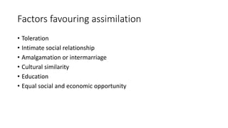 Factors favouring assimilation
• Toleration
• Intimate social relationship
• Amalgamation or intermarriage
• Cultural similarity
• Education
• Equal social and economic opportunity
 