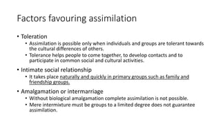 Factors favouring assimilation
• Toleration
• Assimilation is possible only when individuals and groups are tolerant towards
the cultural differences of others.
• Tolerance helps people to come together, to develop contacts and to
participate in common social and cultural activities.
• Intimate social relationship
• It takes place naturally and quickly in primary groups such as family and
friendship groups.
• Amalgamation or intermarriage
• Without biological amalgamation complete assimilation is not possible.
• Mere intermixture must be groups to a limited degree does not guarantee
assimilation.
 