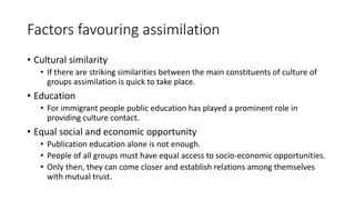 Factors favouring assimilation
• Cultural similarity
• If there are striking similarities between the main constituents of culture of
groups assimilation is quick to take place.
• Education
• For immigrant people public education has played a prominent role in
providing culture contact.
• Equal social and economic opportunity
• Publication education alone is not enough.
• People of all groups must have equal access to socio-economic opportunities.
• Only then, they can come closer and establish relations among themselves
with mutual trust.
 