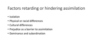 Factors retarding or hindering assimilation
• Isolation
• Physical or racial differences
• Cultural differences
• Prejudice as a barrier to assimilation
• Dominance and subordination
 