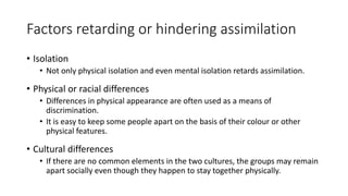 Factors retarding or hindering assimilation
• Isolation
• Not only physical isolation and even mental isolation retards assimilation.
• Physical or racial differences
• Differences in physical appearance are often used as a means of
discrimination.
• It is easy to keep some people apart on the basis of their colour or other
physical features.
• Cultural differences
• If there are no common elements in the two cultures, the groups may remain
apart socially even though they happen to stay together physically.
 
