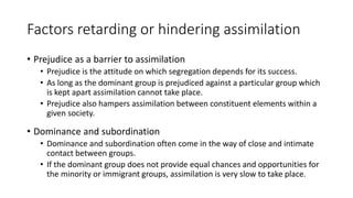 Factors retarding or hindering assimilation
• Prejudice as a barrier to assimilation
• Prejudice is the attitude on which segregation depends for its success.
• As long as the dominant group is prejudiced against a particular group which
is kept apart assimilation cannot take place.
• Prejudice also hampers assimilation between constituent elements within a
given society.
• Dominance and subordination
• Dominance and subordination often come in the way of close and intimate
contact between groups.
• If the dominant group does not provide equal chances and opportunities for
the minority or immigrant groups, assimilation is very slow to take place.
 