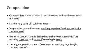 Co-operation
• ‘Co-operation’ is one of most basic, pervasive and continuous social
processes.
• It is the very basis of social existence.
• Cooperation generally means working together for the pursuit of a
common goal.
• The term ‘cooperation’ is derived from the two Latin words: ‘Co’
meaning together and ‘operari’ meaning to work.
• Literally, cooperation means ‘joint work or working together for
common rewards’.
 